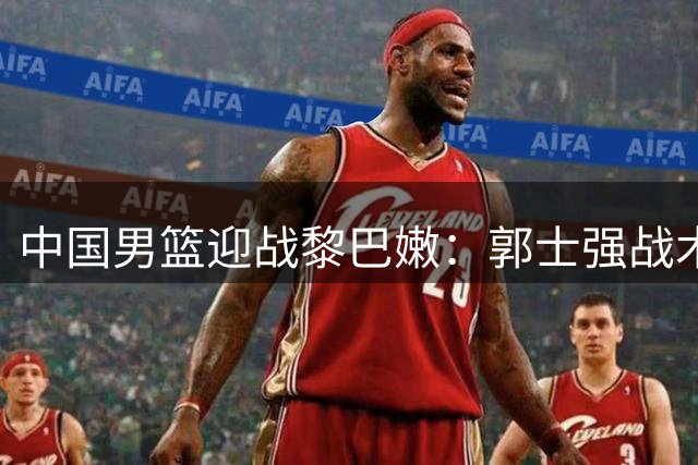 中国男篮迎战黎巴嫩：郭士强战术调整，杨瀚森成关键先生
