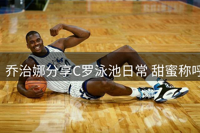 乔治娜分享C罗泳池日常 甜蜜称呼引网友热议