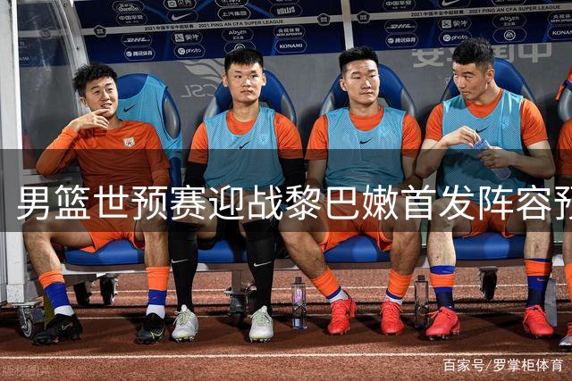 男篮世预赛迎战黎巴嫩首发阵容预测，主帅郭士强谨慎备战